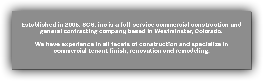  Established in 2005, SCS. inc is a full-service commercial construction and general contracting company based in Westminster, Colorado. We have experience in all facets of construction and specialize in commercial tenant finish, renovation and remodeling.